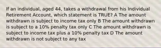 If an individual, aged 44, takes a withdrawal from his Individual Retirement Account, which statement is TRUE? A The amount withdrawn is subject to income tax only B The amount withdrawn is subject to a 10% penalty tax only C The amount withdrawn is subject to income tax plus a 10% penalty tax D The amount withdrawn is not subject to any tax