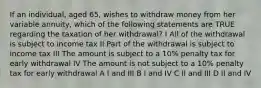 If an individual, aged 65, wishes to withdraw money from her variable annuity, which of the following statements are TRUE regarding the taxation of her withdrawal? I All of the withdrawal is subject to income tax II Part of the withdrawal is subject to income tax III The amount is subject to a 10% penalty tax for early withdrawal IV The amount is not subject to a 10% penalty tax for early withdrawal A I and III B I and IV C II and III D II and IV