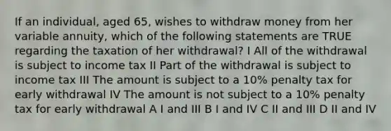 If an individual, aged 65, wishes to withdraw money from her variable annuity, which of the following statements are TRUE regarding the taxation of her withdrawal? I All of the withdrawal is subject to income tax II Part of the withdrawal is subject to income tax III The amount is subject to a 10% penalty tax for early withdrawal IV The amount is not subject to a 10% penalty tax for early withdrawal A I and III B I and IV C II and III D II and IV