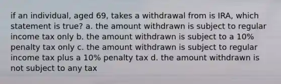 if an individual, aged 69, takes a withdrawal from is IRA, which statement is true? a. the amount withdrawn is subject to regular income tax only b. the amount withdrawn is subject to a 10% penalty tax only c. the amount withdrawn is subject to regular income tax plus a 10% penalty tax d. the amount withdrawn is not subject to any tax