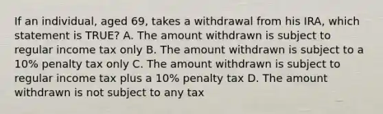 If an individual, aged 69, takes a withdrawal from his IRA, which statement is TRUE? A. The amount withdrawn is subject to regular income tax only B. The amount withdrawn is subject to a 10% penalty tax only C. The amount withdrawn is subject to regular income tax plus a 10% penalty tax D. The amount withdrawn is not subject to any tax