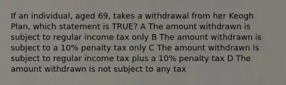 If an individual, aged 69, takes a withdrawal from her Keogh Plan, which statement is TRUE? A The amount withdrawn is subject to regular income tax only B The amount withdrawn is subject to a 10% penalty tax only C The amount withdrawn is subject to regular income tax plus a 10% penalty tax D The amount withdrawn is not subject to any tax