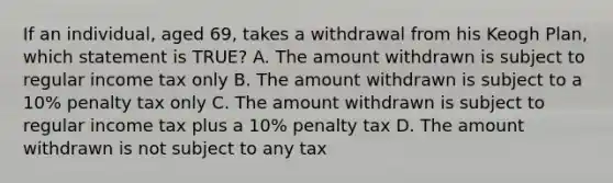 If an individual, aged 69, takes a withdrawal from his Keogh Plan, which statement is TRUE? A. The amount withdrawn is subject to regular income tax only B. The amount withdrawn is subject to a 10% penalty tax only C. The amount withdrawn is subject to regular income tax plus a 10% penalty tax D. The amount withdrawn is not subject to any tax