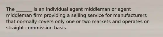 The _______ is an individual agent middleman or agent middleman firm providing a selling service for manufacturers that normally covers only one or two markets and operates on straight commission basis