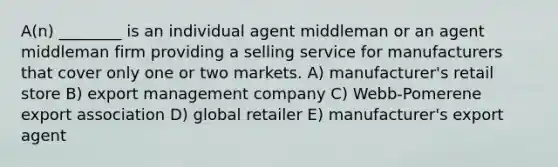 A(n) ________ is an individual agent middleman or an agent middleman firm providing a selling service for manufacturers that cover only one or two markets. A) manufacturer's retail store B) export management company C) Webb-Pomerene export association D) global retailer E) manufacturer's export agent