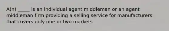 A(n) _____ is an individual agent middleman or an agent middleman firm providing a selling service for manufacturers that covers only one or two markets