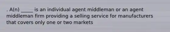 . A(n) _____ is an individual agent middleman or an agent middleman firm providing a selling service for manufacturers that covers only one or two markets