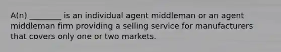 A(n) ________ is an individual agent middleman or an agent middleman firm providing a selling service for manufacturers that covers only one or two markets.