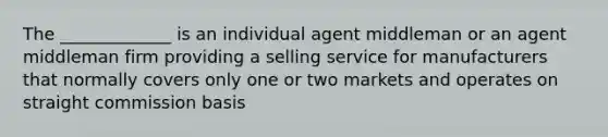 The _____________ is an individual agent middleman or an agent middleman firm providing a selling service for manufacturers that normally covers only one or two markets and operates on straight commission basis