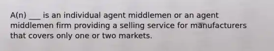 A(n) ___ is an individual agent middlemen or an agent middlemen firm providing a selling service for manufacturers that covers only one or two markets.