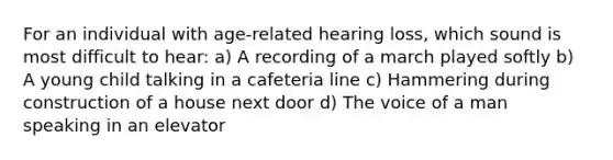 For an individual with age-related hearing loss, which sound is most difficult to hear: a) A recording of a march played softly b) A young child talking in a cafeteria line c) Hammering during construction of a house next door d) The voice of a man speaking in an elevator