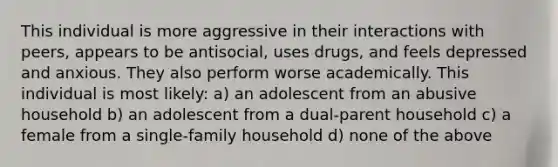 This individual is more aggressive in their interactions with peers, appears to be antisocial, uses drugs, and feels depressed and anxious. They also perform worse academically. This individual is most likely: a) an adolescent from an abusive household b) an adolescent from a dual-parent household c) a female from a single-family household d) none of the above