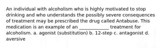 An individual with alcoholism who is highly motivated to stop drinking and who understands the possibly severe consequences of treatment may be prescribed the drug called Antabuse. This medication is an example of an _____________ treatment for alcoholism. a. agonist (substitution) b. 12-step c. antagonist d. aversive