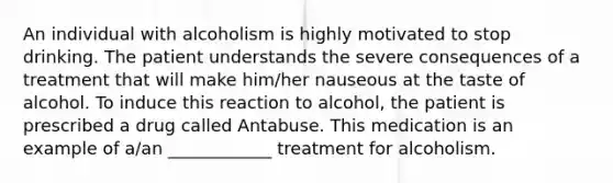 An individual with alcoholism is highly motivated to stop drinking. The patient understands the severe consequences of a treatment that will make him/her nauseous at the taste of alcohol. To induce this reaction to alcohol, the patient is prescribed a drug called Antabuse. This medication is an example of a/an ____________ treatment for alcoholism.