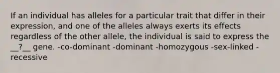 If an individual has alleles for a particular trait that differ in their expression, and one of the alleles always exerts its effects regardless of the other allele, the individual is said to express the __?__ gene. -co-dominant -dominant -homozygous -sex-linked -recessive