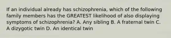 If an individual already has schizophrenia, which of the following family members has the GREATEST likelihood of also displaying symptoms of schizophrenia? A. Any sibling B. A fraternal twin C. A dizygotic twin D. An identical twin