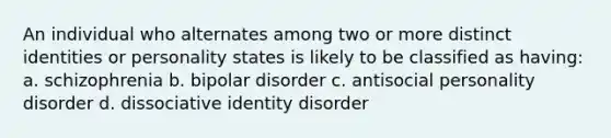 An individual who alternates among two or more distinct identities or personality states is likely to be classified as having: a. schizophrenia b. bipolar disorder c. antisocial personality disorder d. dissociative identity disorder