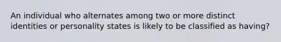 An individual who alternates among two or more distinct identities or personality states is likely to be classified as having?