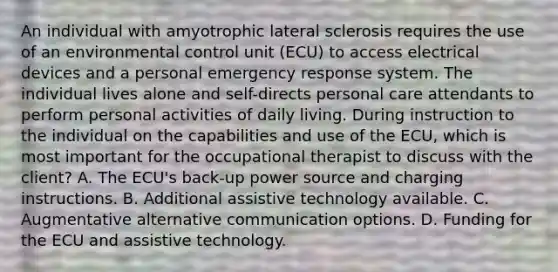 An individual with amyotrophic lateral sclerosis requires the use of an environmental control unit (ECU) to access electrical devices and a personal emergency response system. The individual lives alone and self-directs personal care attendants to perform personal activities of daily living. During instruction to the individual on the capabilities and use of the ECU, which is most important for the occupational therapist to discuss with the client? A. The ECU's back-up power source and charging instructions. B. Additional assistive technology available. C. Augmentative alternative communication options. D. Funding for the ECU and assistive technology.