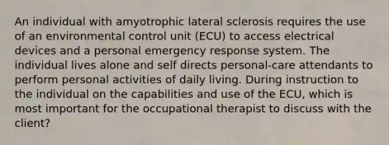 An individual with amyotrophic lateral sclerosis requires the use of an environmental control unit (ECU) to access electrical devices and a personal emergency response system. The individual lives alone and self directs personal-care attendants to perform personal activities of daily living. During instruction to the individual on the capabilities and use of the ECU, which is most important for the occupational therapist to discuss with the client?