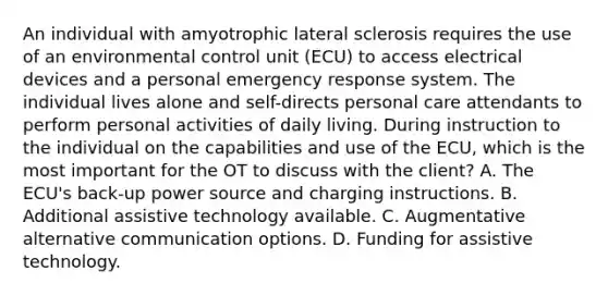 An individual with amyotrophic lateral sclerosis requires the use of an environmental control unit (ECU) to access electrical devices and a personal emergency response system. The individual lives alone and self-directs personal care attendants to perform personal activities of daily living. During instruction to the individual on the capabilities and use of the ECU, which is the most important for the OT to discuss with the client? A. The ECU's back-up power source and charging instructions. B. Additional assistive technology available. C. Augmentative alternative communication options. D. Funding for assistive technology.