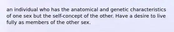 an individual who has the anatomical and genetic characteristics of one sex but the self-concept of the other. Have a desire to live fully as members of the other sex.