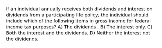 If an individual annually receives both dividends and interest on dividends from a participating life policy, the individual should include which of the following items in gross income for federal income tax purposes? A) The dividends . B) The interest only. C) Both the interest and the dividends. D) Neither the interest not the dividends.