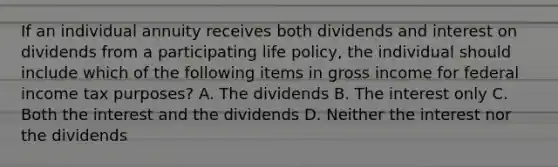 If an individual annuity receives both dividends and interest on dividends from a participating life policy, the individual should include which of the following items in gross income for federal income tax purposes? A. The dividends B. The interest only C. Both the interest and the dividends D. Neither the interest nor the dividends