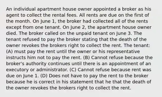 An individual apartment house owner appointed a broker as his agent to collect the rental fees. All rents are due on the first of the month. On June 1, the broker had collected all of the rents except from one tenant. On June 2, the apartment house owner died. The broker called on the unpaid tenant on June 3. The tenant refused to pay the broker stating that the death of the owner revokes the brokers right to collect the rent. The tenant: (A) must pay the rent until the owner or his representative instructs him not to pay the rent. (B) Cannot refuse because the broker's authority continues until there is an appointment of an executory or administrator. (C) Cannot refuse because rent was due on June 1. (D) Does not have to pay the rent to the broker because he is correct in his statement that he that the death of the owner revokes the brokers right to collect the rent.