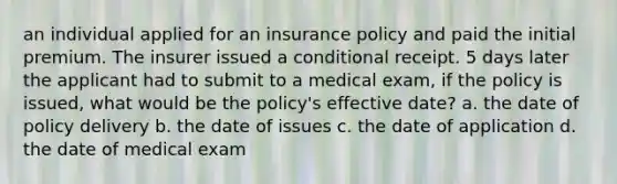 an individual applied for an insurance policy and paid the initial premium. The insurer issued a conditional receipt. 5 days later the applicant had to submit to a medical exam, if the policy is issued, what would be the policy's effective date? a. the date of policy delivery b. the date of issues c. the date of application d. the date of medical exam