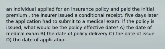 an individual applied for an insurance policy and paid the initial premium . the insurer issued a conditional receipt. five days later the application had to submit to a medical exam. if the policy is issued, what would be the policy effective date? A) the date of medical exam B) the date of policy delivery C) the date of issue D) the date of application