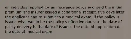 an individual applied for an insurance policy and paid the initial premium. the insurer issued a conditional receipt. five days later the applicant had to submit to a medical exam. if the policy is issued what would be the policy's effective date? a. the date of policy delivery b. the date of issue c. the date of application d. the date of medical exam