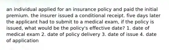 an individual applied for an insurance policy and paid the initial premium. the insurer issued a conditional receipt. five days later the applicant had to submit to a medical exam, if the policy is issued, what would be the policy's effective date? 1. date of medical exam 2. date of policy delivery 3. date of issue 4. date of application