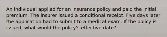 An individual applied for an insurance policy and paid the initial premium. The insurer issued a conditional receipt. Five days later the application had to submit to a medical exam. If the policy is issued, what would the policy's effective date?