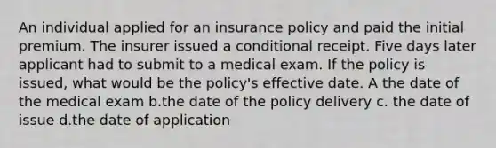 An individual applied for an insurance policy and paid the initial premium. The insurer issued a conditional receipt. Five days later applicant had to submit to a medical exam. If the policy is issued, what would be the policy's effective date. A the date of the medical exam b.the date of the policy delivery c. the date of issue d.the date of application