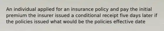 An individual applied for an insurance policy and pay the initial premium the insurer issued a conditional receipt five days later if the policies issued what would be the policies effective date