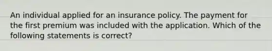 An individual applied for an insurance policy. The payment for the first premium was included with the application. Which of the following statements is correct?