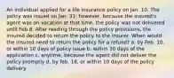 An individual applied for a life insurance policy on Jan. 10. The policy was issued on Jan. 31; however, because the insured's agent was on vacation at that time, the policy was not delivered until Feb.8. After reading through the policy provisions, the insured decided to return the policy to the insurer. When would the insured need to return the policy for a refund? a. by Feb. 10, or within 10 days of policy issue b. within 30 days of the application c. anytime, because the agent did not deliver the policy promptly d. by feb. 18, or within 10 days of the policy delivery