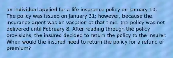 an individual applied for a life insurance policy on January 10. The policy was issued on January 31; however, because the insurance agent was on vacation at that time, the policy was not delivered until February 8. After reading through the policy provisions, the insured decided to return the policy to the insurer. When would the insured need to return the policy for a refund of premium?