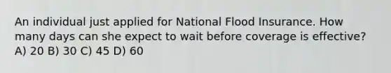 An individual just applied for National Flood Insurance. How many days can she expect to wait before coverage is effective? A) 20 B) 30 C) 45 D) 60