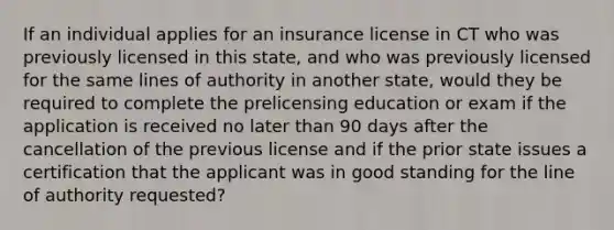 If an individual applies for an insurance license in CT who was previously licensed in this state, and who was previously licensed for the same lines of authority in another state, would they be required to complete the prelicensing education or exam if the application is received no later than 90 days after the cancellation of the previous license and if the prior state issues a certification that the applicant was in good standing for the line of authority requested?