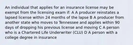 An individual that applies for an insurance license may be exempt from the licensing exam if: A A producer reinstates a lapsed license within 24 months of the lapse B A producer from another state who moves to Tennessee and applies within 90 days of dropping his previous license and moving C A person who is a Chartered Life Underwriter (CLU) D A person with a college degree in insurance