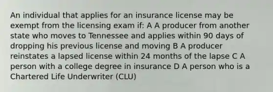 An individual that applies for an insurance license may be exempt from the licensing exam if: A A producer from another state who moves to Tennessee and applies within 90 days of dropping his previous license and moving B A producer reinstates a lapsed license within 24 months of the lapse C A person with a college degree in insurance D A person who is a Chartered Life Underwriter (CLU)