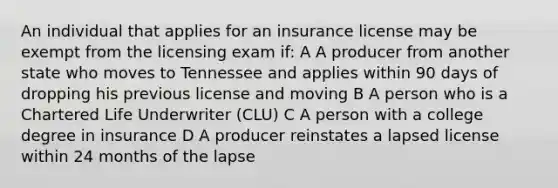 An individual that applies for an insurance license may be exempt from the licensing exam if: A A producer from another state who moves to Tennessee and applies within 90 days of dropping his previous license and moving B A person who is a Chartered Life Underwriter (CLU) C A person with a college degree in insurance D A producer reinstates a lapsed license within 24 months of the lapse