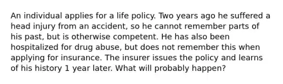 An individual applies for a life policy. Two years ago he suffered a head injury from an accident, so he cannot remember parts of his past, but is otherwise competent. He has also been hospitalized for drug abuse, but does not remember this when applying for insurance. The insurer issues the policy and learns of his history 1 year later. What will probably happen?