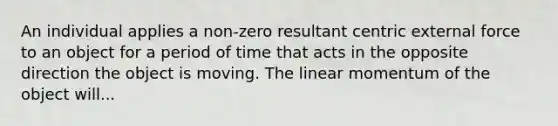 An individual applies a non-zero resultant centric external force to an object for a period of time that acts in the opposite direction the object is moving. The linear momentum of the object will...