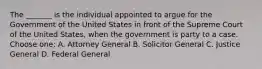 The _______ is the individual appointed to argue for the Government of the United States in front of the Supreme Court of the United States, when the government is party to a case. Choose one: A. Attorney General B. Solicitor General C. Justice General D. Federal General