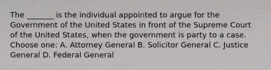 The _______ is the individual appointed to argue for the Government of the United States in front of the Supreme Court of the United States, when the government is party to a case. Choose one: A. Attorney General B. Solicitor General C. Justice General D. Federal General