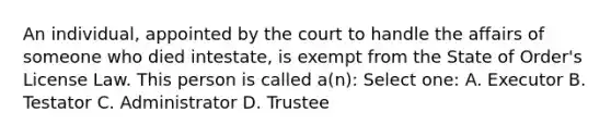 An individual, appointed by the court to handle the affairs of someone who died intestate, is exempt from the State of Order's License Law. This person is called a(n): Select one: A. Executor B. Testator C. Administrator D. Trustee