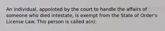 An individual, appointed by the court to handle the affairs of someone who died intestate, is exempt from the State of Order's License Law. This person is called a(n):